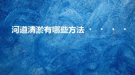 河道清淤有哪些方法？如何選擇適合的清淤方法保證工作有效性？